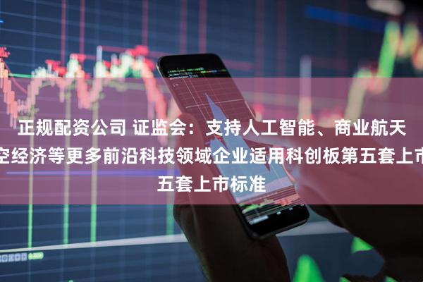 正规配资公司 证监会：支持人工智能、商业航天、低空经济等更多前沿科技领域企业适用科创板第五套上市标准