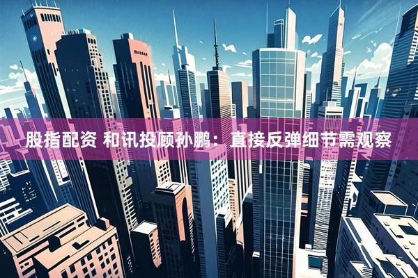 股指配资 和讯投顾孙鹏：直接反弹细节需观察