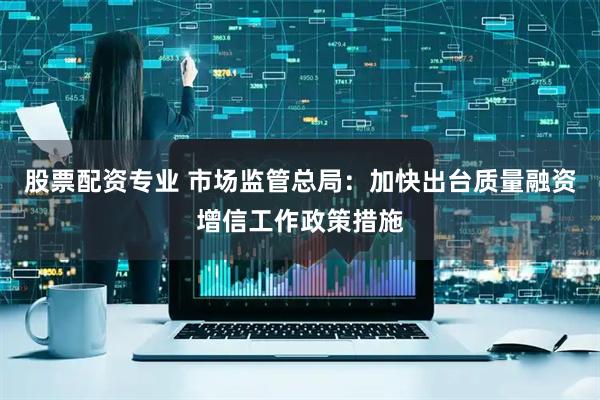 股票配资专业 市场监管总局：加快出台质量融资增信工作政策措施