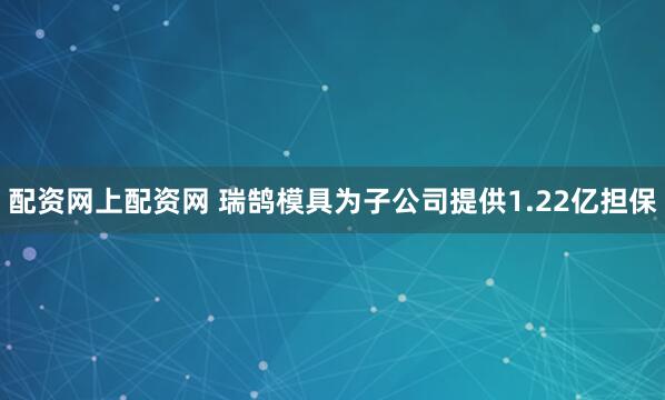 配资网上配资网 瑞鹄模具为子公司提供1.22亿担保