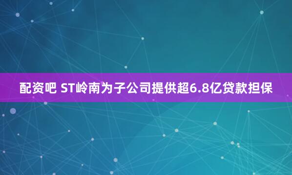 配资吧 ST岭南为子公司提供超6.8亿贷款担保
