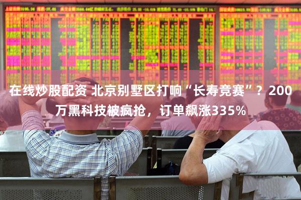 在线炒股配资 北京别墅区打响“长寿竞赛”？200万黑科技被疯抢，订单飙涨335%