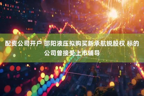 配资公司开户 邵阳液压拟购买新承航锐股权 标的公司曾接受上市辅导