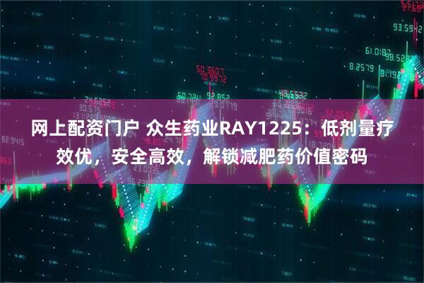 网上配资门户 众生药业RAY1225：低剂量疗效优，安全高效，解锁减肥药价值密码