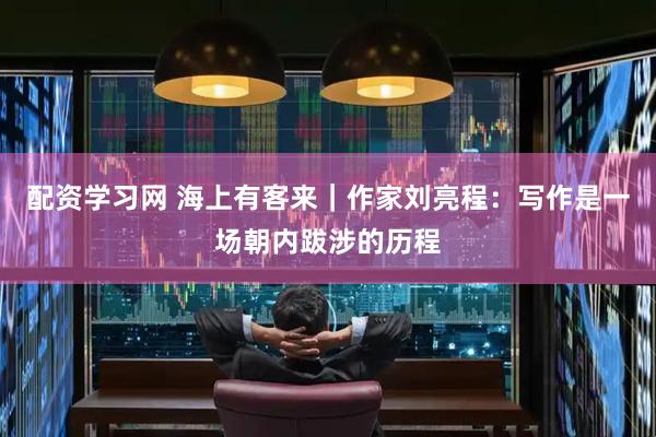 配资学习网 海上有客来｜作家刘亮程：写作是一场朝内跋涉的历程