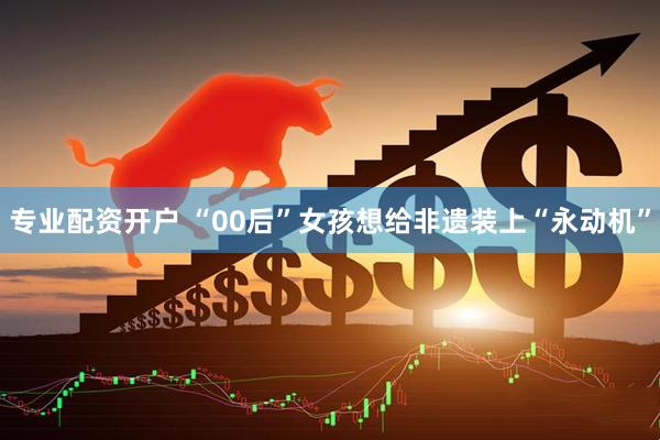 专业配资开户 “00后”女孩想给非遗装上“永动机”