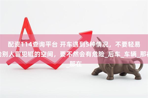 配资114查询平台 开车遇到5种情况，不要轻易给别人留犯错的空间，要不然会有危险_后车_车辆_那在