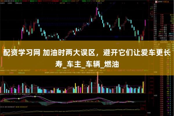 配资学习网 加油时两大误区，避开它们让爱车更长寿_车主_车辆_燃油