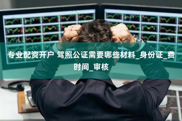 专业配资开户 驾照公证需要哪些材料_身份证_费时间_审核