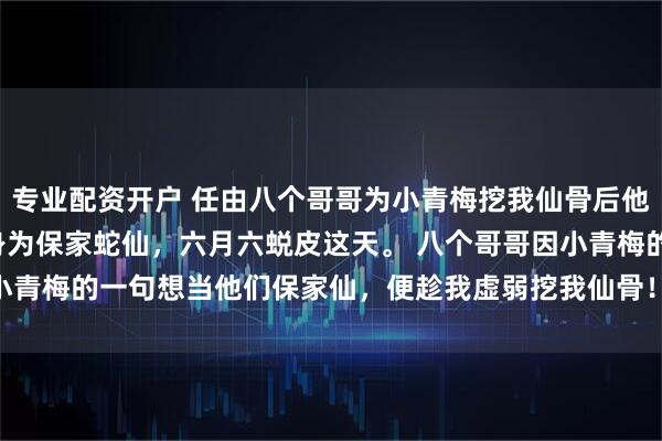 专业配资开户 任由八个哥哥为小青梅挖我仙骨后他们悔疯了 黎昭沈烬 身为保家蛇仙，六月六蜕皮这天。 　　八个哥哥因小青梅的一句想当他们保家仙，便趁我虚弱挖我仙骨！_暖暖_命脉_大哥