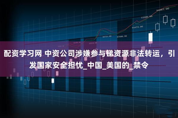配资学习网 中资公司涉嫌参与锑资源非法转运，引发国家安全担忧_中国_美国的_禁令