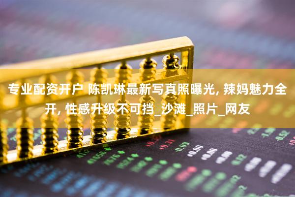 专业配资开户 陈凯琳最新写真照曝光, 辣妈魅力全开, 性感升级不可挡_沙滩_照片_网友