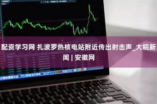 配资学习网 扎波罗热核电站附近传出射击声_大皖新闻 | 安徽网