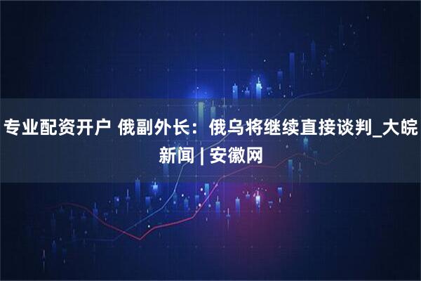 专业配资开户 俄副外长：俄乌将继续直接谈判_大皖新闻 | 安徽网