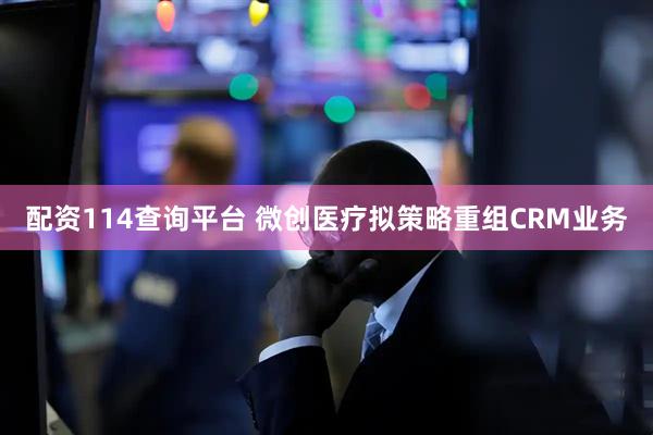 配资114查询平台 微创医疗拟策略重组CRM业务