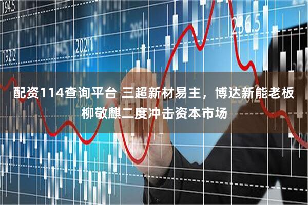 配资114查询平台 三超新材易主，博达新能老板柳敬麒二度冲击资本市场