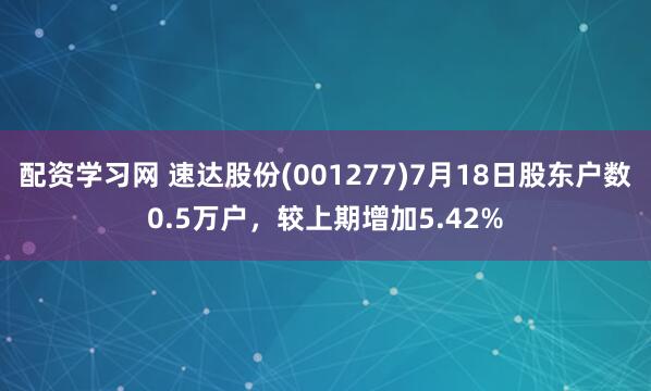配资学习网 速达股份(001277)7月18日股东户数0.5万户，较上期增加5.42%