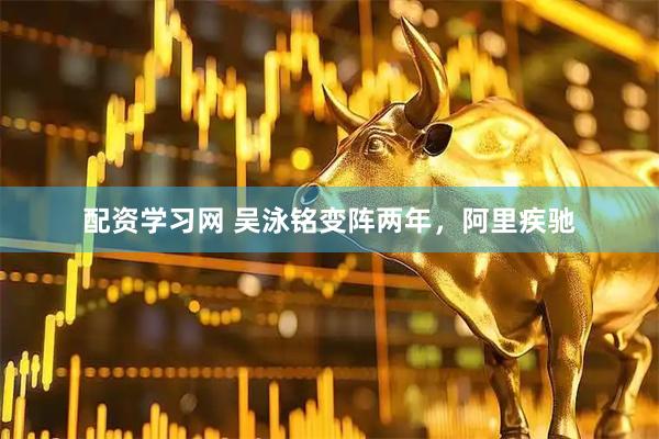 配资学习网 吴泳铭变阵两年，阿里疾驰