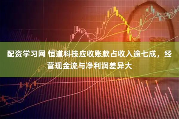 配资学习网 恒道科技应收账款占收入逾七成，经营现金流与净利润差异大
