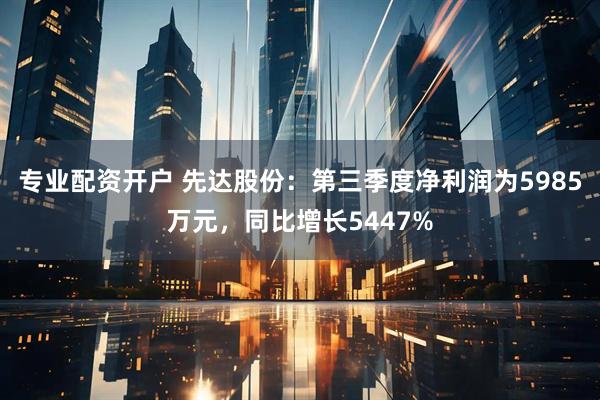 专业配资开户 先达股份：第三季度净利润为5985万元，同比增长5447%