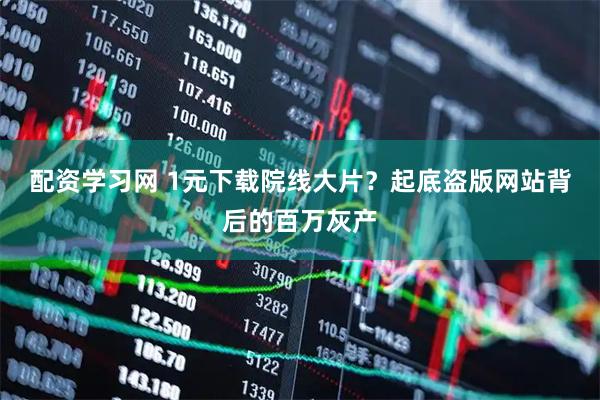 配资学习网 1元下载院线大片？起底盗版网站背后的百万灰产