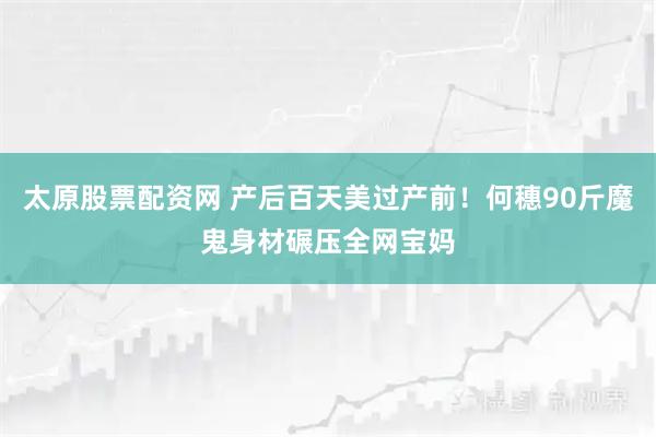 太原股票配资网 产后百天美过产前！何穗90斤魔鬼身材碾压全网宝妈