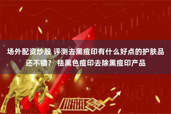 场外配资炒股 评测去黑痘印有什么好点的护肤品还不错？ 祛黑色痘印去除黑痘印产品