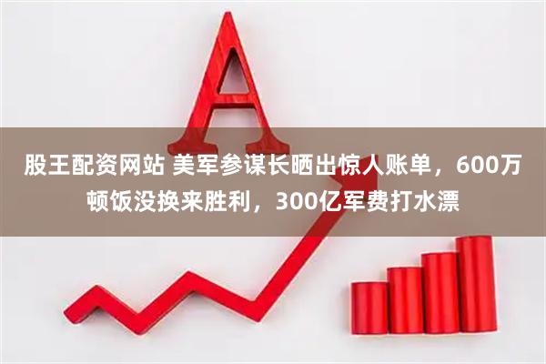 股王配资网站 美军参谋长晒出惊人账单，600万顿饭没换来胜利，300亿军费打水漂