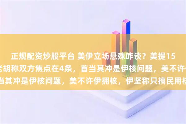 正规配资炒股平台 美伊立场悬殊咋谈？美提15条方案，伊提10条，老胡称双方焦点在4条，首当其冲是伊核问题，美不许伊拥核，伊坚称只搞民用核