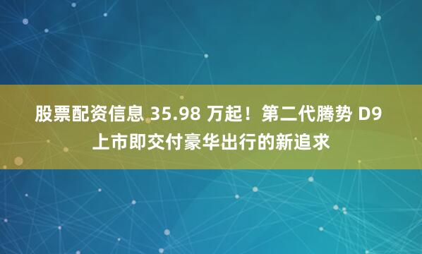 股票配资信息 35.98 万起！第二代腾势 D9 上市即交付豪华出行的新追求