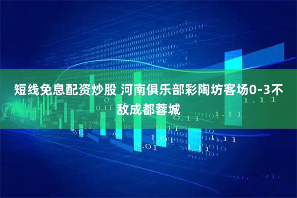 短线免息配资炒股 河南俱乐部彩陶坊客场0-3不敌成都蓉城