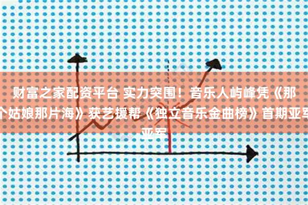 财富之家配资平台 实力突围！音乐人屿峰凭《那个姑娘那片海》获艺援帮《独立音乐金曲榜》首期亚军