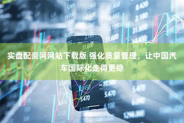 实盘配资网网站下载版 强化质量管理，让中国汽车国际化走得更稳