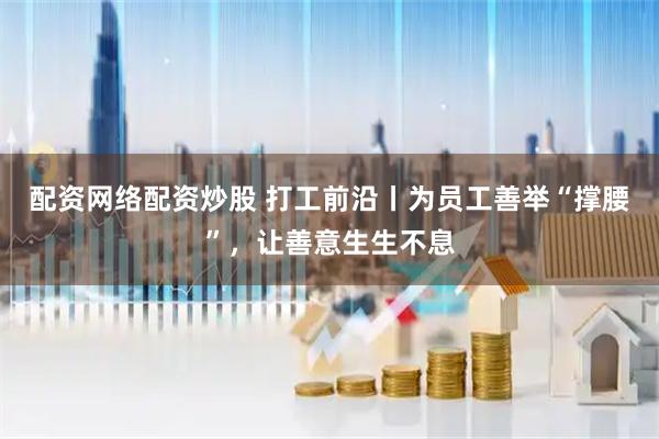 配资网络配资炒股 打工前沿丨为员工善举“撑腰”，让善意生生不息