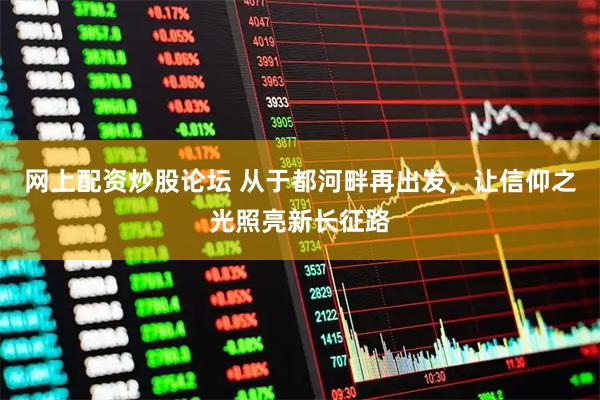 网上配资炒股论坛 从于都河畔再出发，让信仰之光照亮新长征路